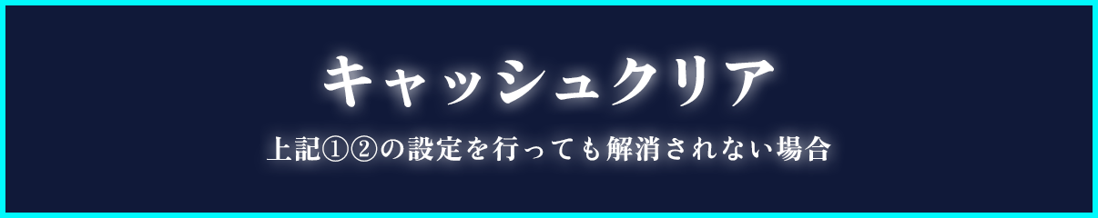 キャッシュクリア（上記❶❷の設定を行っても解消されない場合）